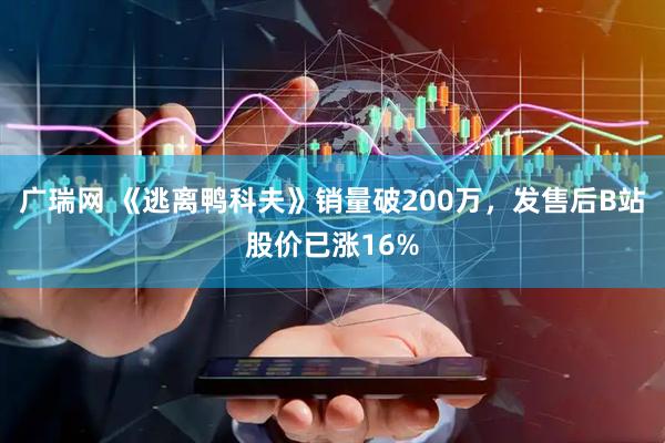 广瑞网 《逃离鸭科夫》销量破200万，发售后B站股价已涨16%