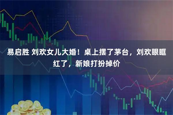 易启胜 刘欢女儿大婚！桌上摆了茅台，刘欢眼眶红了，新娘打扮掉价