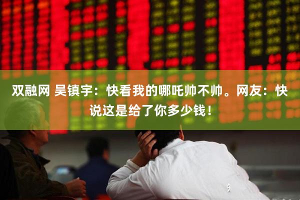 双融网 吴镇宇：快看我的哪吒帅不帅。网友：快说这是给了你多少钱！