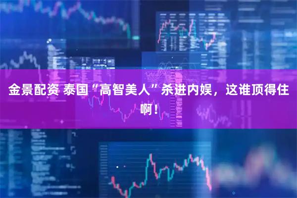 金景配资 泰国“高智美人”杀进内娱，这谁顶得住啊！
